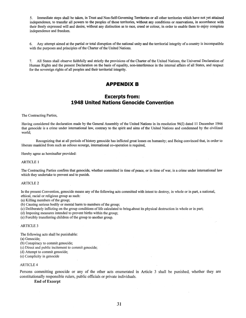 5. Immediate steps shall be taken, in Trust and Non-Self-Governing Territores or all other eritores which have not yet attained independence, to ranser all powers 1 the peoples of those teritories, without any conditons or reservations, in accordance with their fecly expressed will and desire, without any distnction a {0 race, reed o olour, in order o enable them to enjoy complete independence and feedom.  6. Any atempt aimed at the parial o ota disruption of the national unity and the territorial integrty f a countryis incompatible: with the purposes and priniples of the Charter of the United Nations  7. All States shall observe fathfully and strictly the provisions of the Charte of the United Nations, the Universal Declaration of Human Rights and the present Declaration on the basis of equality, nom-interference in the internal affais of all Sttes, and respect  for the sovercign rights of all peoples and ther territoral integrit.  APPENDIX B  Excerpts from: 1948 United Nations Genocide Convention  ‘The Contracting Partis,  Having considered the declaration made by the General Assembly of the United Nations in is resolution 96(1) dated 11 December 1946 that genocide i a crime under intemational law, contrary to the spiri and ims of the United Nations and condemned by the civilized  world;  Recognizing that at al periods of history genocide has inflicted great losses on humanity; and Being convinced that, in order to liberate mankind from such an odious scourge, intemational co-operation i required,  Hereby agree as hercinafier provi ARTICLE |  ‘The Contracting Partics confirm that genocide, whether committed in time of peace, o in time of war, is a crime under intemational law ‘which they undertake to prevent and to punish,  ARTICLE 2  Inthe present Convention, genocide means any of the following acts commited with intent to destroy, in whoe or in part, a national,  ethical, racial o religious group as such: (8)Killing members of the group;  (b) Causing serious boily or mental harm to members of the group;  (©) Deliberately inflicting on the group conditions oflfe calculated to bring.about ts physical destruction in whole orin part; (@) Imposing measures intended to prevent births within the group;  (@) Forcibly transfering children of the group to another group.  ARTICLE 3  ‘The following acts shall be punishable: (2) Genocide;  (b) Conspiracy to commit genocide;  (€) Direct and public incitement to commit genocide; (d) Attempt to commit genocide;  (¢) Compliity in genocide  ARTICLE 4 Persons committing genocide or any of the other acts enumerated in Article 3 shall be punished, whether they are constitutionally responsible rulers, public offcials o private individuals.  End of Excerpt  31 